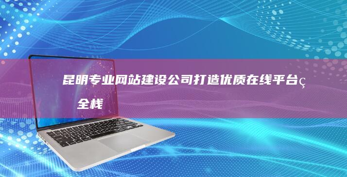 昆明专业网站建设公司：打造优质在线平台的全栈服务